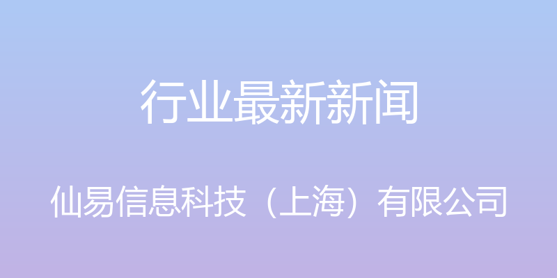 行业最新新闻 - 仙易信息科技（上海）有限公司